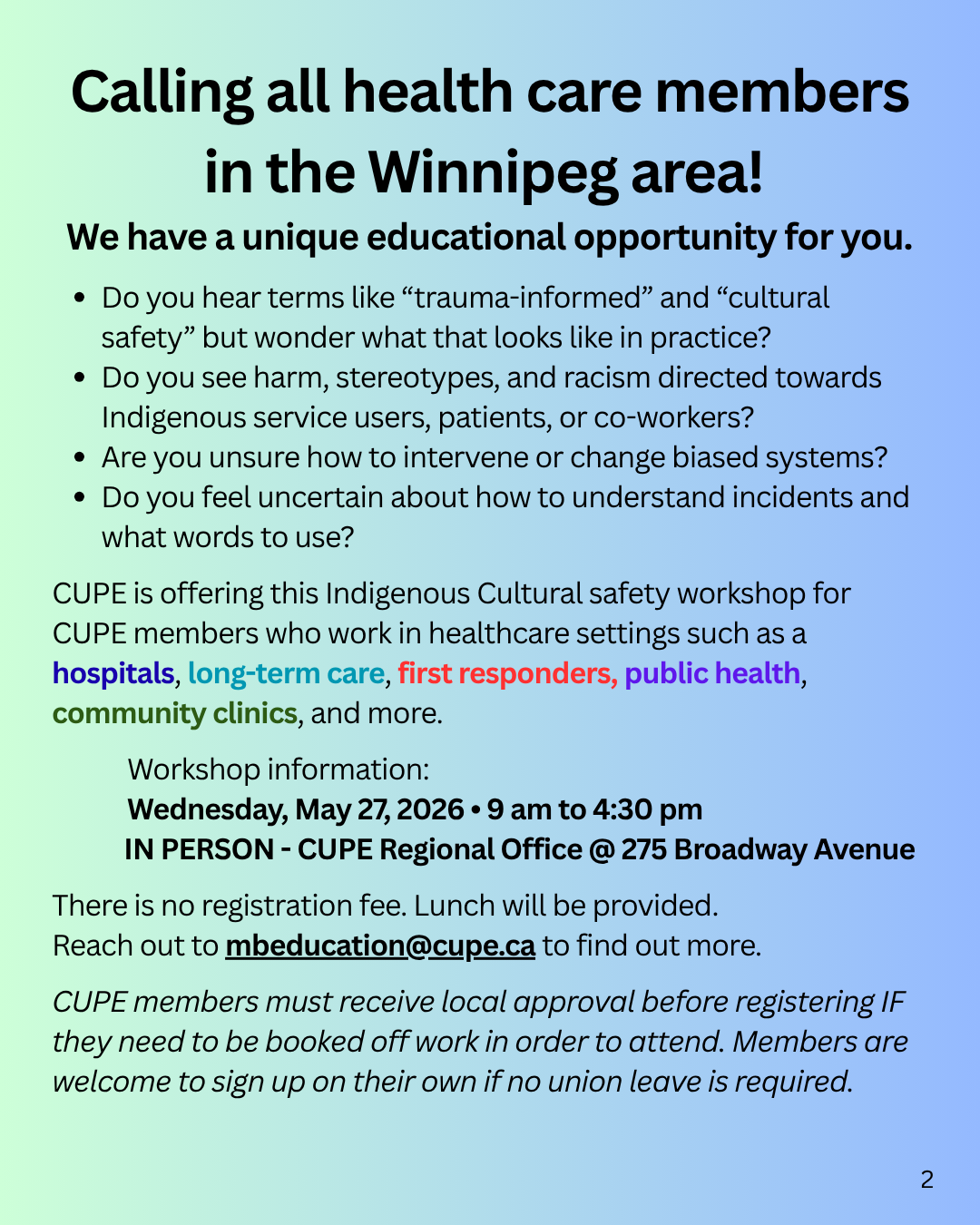 IMAGE 2 | Calling all health care & long-term care CUPE members in the region! We have a unique educational opportunity for you. Do you hear terms like “trauma-informed” and “cultural safety” but wonder what that looks like in practice? Do you see harm, stereotypes, and racism directed towards Indigenous service users, patients, or co-workers? Are you unsure how to intervene or change biased systems? Do you feel uncertain about how to understand incidents and what words to use? CUPE is offering this Indigenous Cultural safety workshop for CUPE members who work in healthcare settings such as a hospitals, long-term care facilities, first responders, public health, community clinics, and more. Indigenous Cultural Safety in Health Care Workshop Workshop information: Wednesday, May 27, 2026 | 9 AM to 4:30 PM | In-person - CUPE Regional Office @ 275 Broadway Avenue. There is no registration fee. Lunch will be provided. Reach out to mbeducation@cupe.ca to find out more. CUPE members must receive local approval before registering IF they need to be booked off work in order to attend. Members are welcome to sign up on their own if no union leave is required.