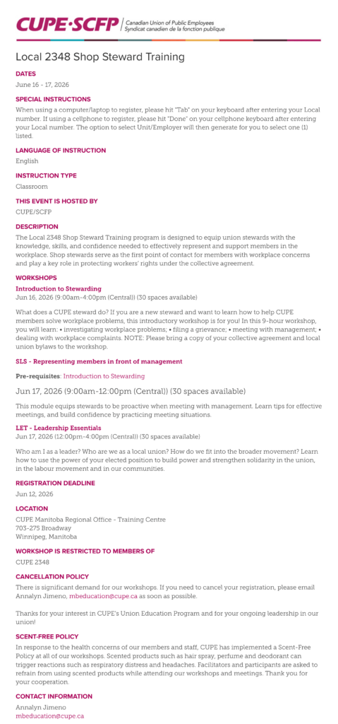 Local 2348 Shop Steward Training | Dates: June 16 - 17, 2026. Special instructions: When using a computer/laptop to register, please hit "Tab" on your keyboard after entering your Local number. If using a cellphone to register, please hit "Done" on your cellphone keyboard after entering your Local number. The option to select Unit/Employer will then generate for you to select one (1) listed. Language of instruction: English. Instruction type: Classroom. This event is hosted by: CUPE/SCFP. Description: The Local 2348 Shop Steward Training program is designed to equip union stewards with the knowledge, skills, and confidence needed to effectively represent and support members in the workplace. Shop stewards serve as the first point of contact for members with workplace concerns and play a key role in protecting workers’ rights under the collective agreement. Workshops: Introduction to Stewarding. Jun 16, 2026 (9:00am-4:00pm (Central)) (30 spaces available). What does a CUPE steward do? If you are a new steward and want to learn how to help CUPE members solve workplace problems, this introductory workshop is for you! In this 9-hour workshop, you will learn: • investigating workplace problems; • filing a grievance; • meeting with management; • dealing with workplace complaints. NOTE: Please bring a copy of your collective agreement and local union bylaws to the workshop. SLS - Representing members in front of management: Pre-requisites: Introduction to Stewarding. Jun 17, 2026 (9:00am-12:00pm (Central)) (30 spaces available). This module equips stewards to be proactive when meeting with management. Learn tips for effective meetings, and build confidence by practicing meeting situations. LET - Leadership Essentials: Jun 17, 2026 (12:00pm-4:00pm (Central)) (30 spaces available). Who am I as a leader? Who are we as a local union? How do we fit into the broader movement? Learn how to use the power of your elected position to build power and strengthen solidarity in the union, in the labour movement and in our communities. Registration deadline: Jun 12, 2026. Location: CUPE Manitoba Regional Office - Training Centre. 703-275 Broadway. Winnipeg, Manitoba. Number of spaces available: 30. Workshop is restricted to members of: CUPE 2348. Cancellation policy: There is significant demand for our workshops. If you need to cancel your registration, please email Annalyn Jimeno, mbeducation@cupe.ca as soon as possible. Thanks for your interest in CUPE’s Union Education Program and for your ongoing leadership in our union! Scent-free policy: In response to the health concerns of our members and staff, CUPE has implemented a Scent-Free Policy at all of our workshops. Scented products such as hair spray, perfume and deodorant can trigger reactions such as respiratory distress and headaches. Facilitators and participants are asked to refrain from using scented products while attending our workshops and meetings. Thank you for your cooperation. Contact information: Annalyn Jimeno, mbeducation@cupe.ca