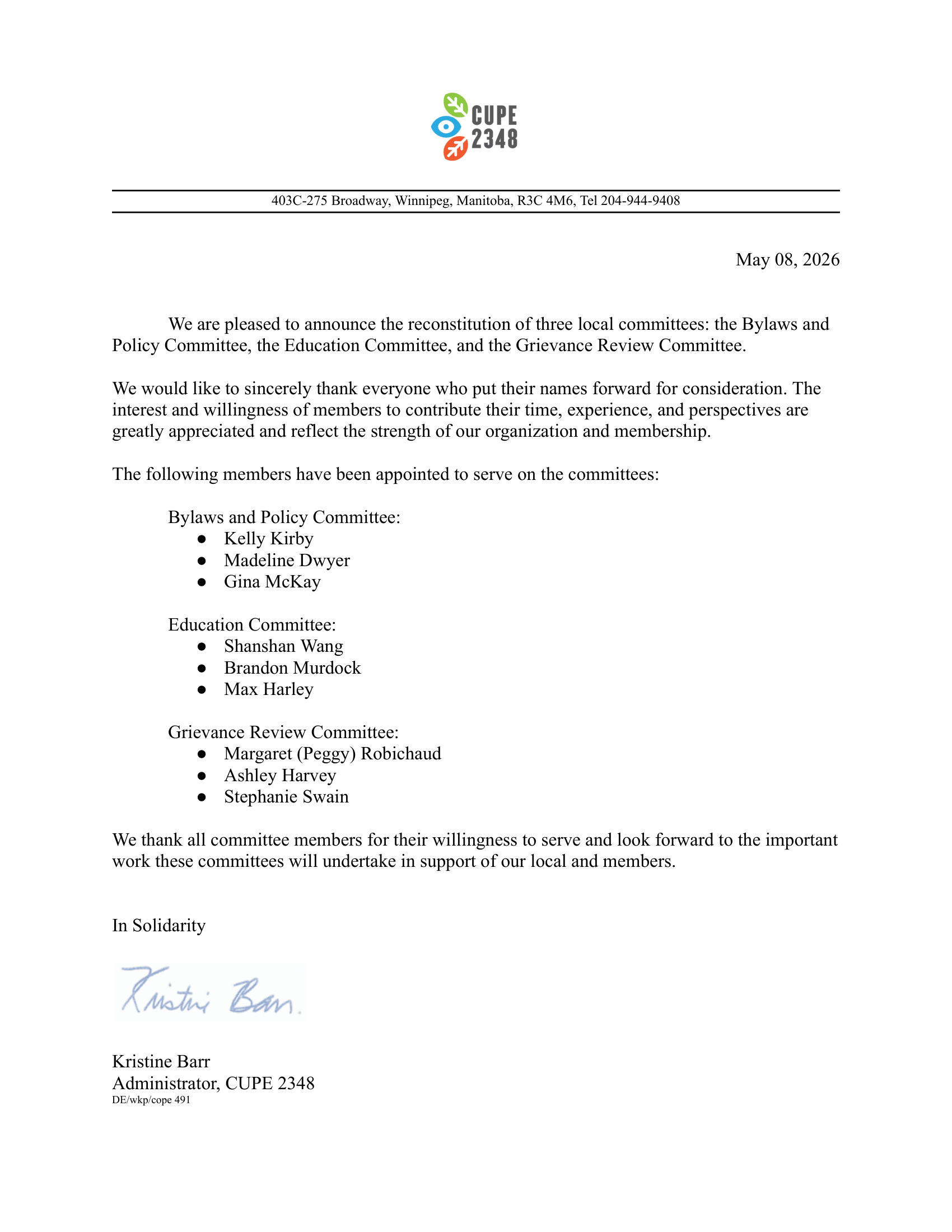 403C-275 Broadway, Winnipeg, Manitoba, R3C 4M6, Tel 204-944-9408 May 08, 2026 We are pleased to announce the reconstitution of three local committees: the Bylaws and Policy Committee, the Education Committee, and the Grievance Review Committee. We would like to sincerely thank everyone who put their names forward for consideration. The interest and willingness of members to contribute their time, experience, and perspectives are greatly appreciated and reflect the strength of our organization and membership. The following members have been appointed to serve on the committees: Bylaws and Policy Committee: Kelly Kirby Madeline Dwyer Gina McKay Education Committee: Shanshan Wang Brandon Murdock Max Harley Grievance Review Committee: Margaret (Peggy) Robichaud Ashley Harvey Stephanie Swain We thank all committee members for their willingness to serve and look forward to the important work these committees will undertake in support of our local and members. In Solidarity, Kristine Barr Administrator, CUPE 2348 DE/wkp/cope 491 