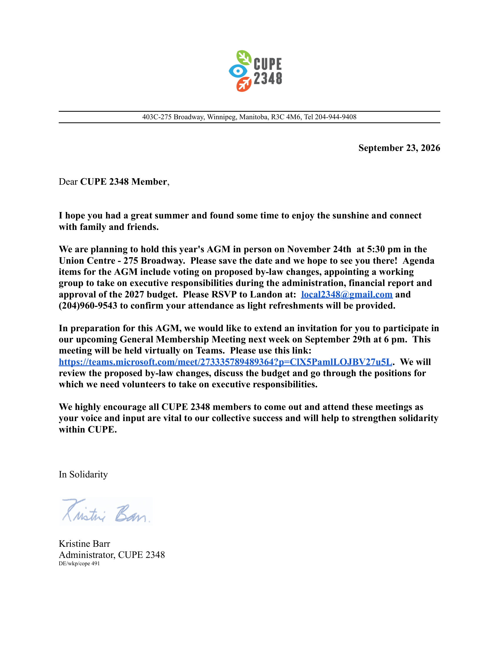 403C-275 Broadway, Winnipeg, Manitoba, R3C 4M6, Tel 204-944-9408

September 23, 2026

Dear CUPE 2348 Member,

I hope you had a great summer and found some time to enjoy the sunshine and connect with family and friends.   

We are planning to hold this year's AGM in person on November 24th  at 5:30 pm in the Union Centre - 275 Broadway.  Please save the date and we hope to see you there!  Agenda items for the AGM include voting on proposed by-law changes, appointing a working group to take on executive responsibilities during the administration, financial report and approval of the 2027 budget.  Please RSVP to Landon at:  local2348@gmail.com and (204)960-9543 to confirm your attendance as light refreshments will be provided.

In preparation for this AGM, we would like to extend an invitation for you to participate in our upcoming General Membership Meeting next week on September 29th at 6 pm.  This meeting will be held virtually on Teams.  Please use this link:  https://teams.microsoft.com/meet/273335789489364?p=ClX5PamlLOJBV27u5L.  We will review the proposed by-law changes, discuss the budget and go through the positions for which we need volunteers to take on executive responsibilities.  

We highly encourage all CUPE 2348 members to come out and attend these meetings as your voice and input are vital to our collective success and will help to strengthen solidarity within CUPE.

In Solidarity 

Kristine Barr
Administrator, CUPE 2348
DE/wkp/cope 491
