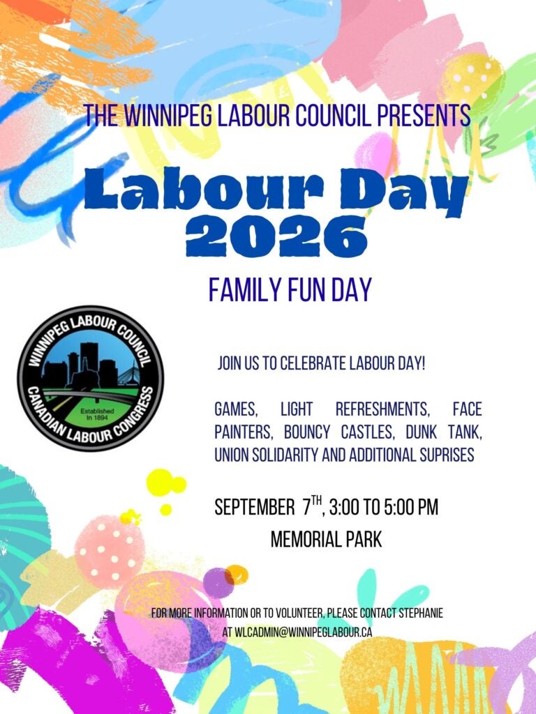 The Winnipeg Labour Council - Labour Day Poster. Labour Day 2026. Family Fun Day. Join us to celebrate Labour Day! Games, light refreshments, face painters, bouncy castles, dunk tank, union solidarity and additional surprises. September 7th, 3:00 to 5:00 PM. Memorial Park For more information or to volunteer, please contact Stephanie at WLCADMIN@WINNIPEGLABOUR.CA Winnipeg Labour Council Logo. 